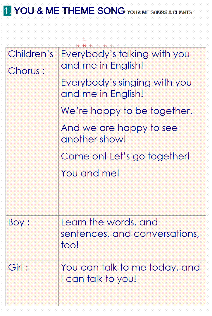 r: 1. YOU & ME THEME SONG YOU & ME SONGS & CHANTS
 
 
Childrens 
Chorus :
Everybodys talking with you and me in English!
Everybodys singing with you and me in English!
Were happy to be together.
And we are happy to see another show!
Come on! Lets go together!
You and me!
Boy :
Learn the words, and sentences, and conversations, too!
Girl :
You can talk to me today, and I can talk to you!

 
