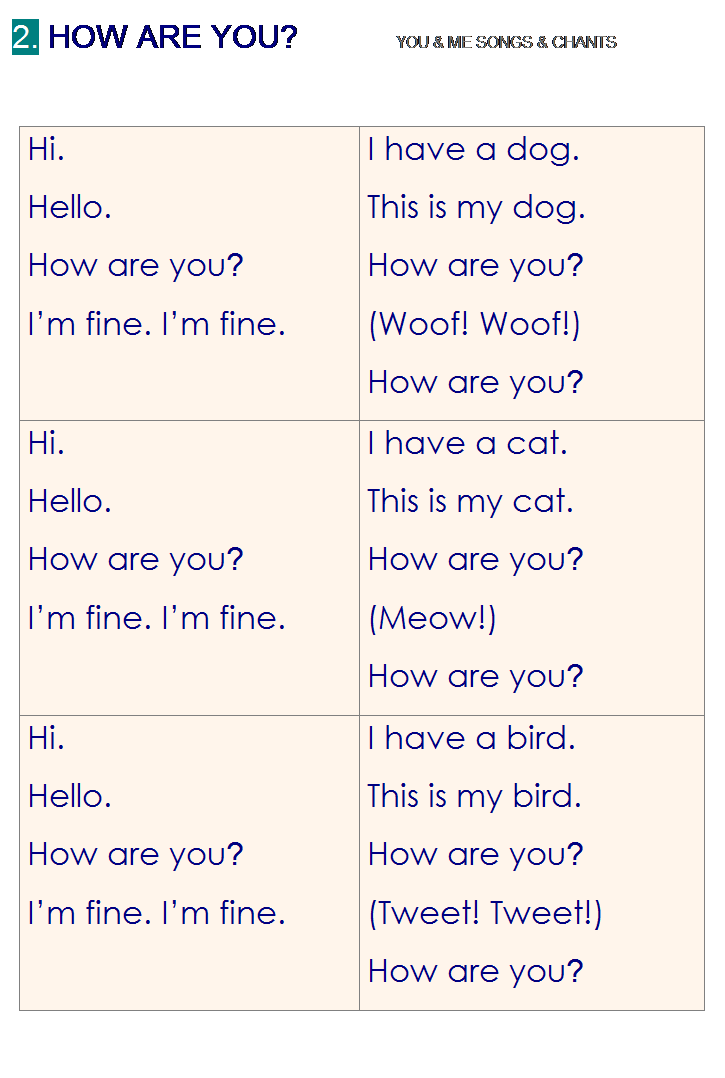 r: 2. HOW ARE YOU?           YOU & ME SONGS & CHANTS
 
Hi.
Hello.
How are you?
Im fine. Im fine.
I have a dog.
This is my dog.
How are you?
(Woof! Woof!)
How are you?
Hi.
Hello.
How are you?
Im fine. Im fine.
I have a cat.
This is my cat.
How are you?
(Meow!)
How are you?
Hi.
Hello.
How are you?
Im fine. Im fine.
I have a bird.
This is my bird.
How are you?
(Tweet! Tweet!)
How are you?

 
