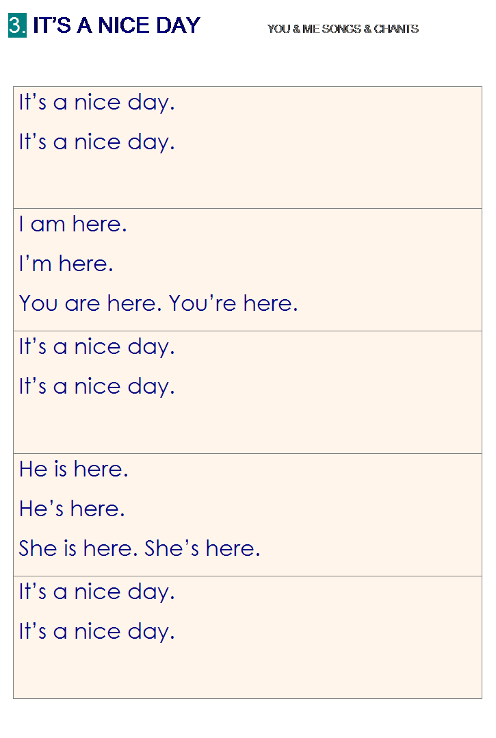 r: 3. ITS A NICE DAY           YOU & ME SONGS & CHANTS
 
Its a nice day. 
Its a nice day.
I am here. 
Im here.
You are here. Youre here.
Its a nice day. 
Its a nice day.
He is here.
Hes here.
She is here. Shes here.
Its a nice day.
Its a nice day.

 
