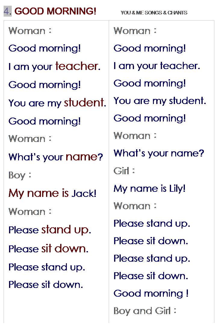 r: 4. GOOD MORNING!         YOU & ME SONGS & CHANTS
WomanG
Good morning!
I am your teacher.
Good morning!
You are my student.
Good morning!
WomanG
Whats your name?
BoyG
My name is Jack!
WomanG
Please stand up.
Please sit down.
Please stand up.
Please sit down.
 
WomanG
Good morning!
I am your teacher.
Good morning!
You are my student.
Good morning!
WomanG
Whats your name?
GirlG
My name is Lily!
WomanG
Please stand up.
Please sit down.
Please stand up.
Please sit down.
Good morning !
Boy and GirlG
Good morning !
AllG
Good morning!
 

