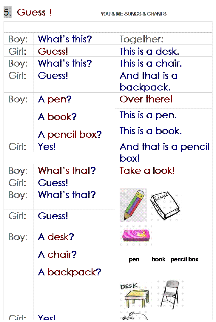 r: 5.  Guess !                  YOU & ME SONGS & CHANTS
 
Boy:
Whats this?
Together:
Girl:
Guess!
This is a desk.
Boy:
Whats this?
This is a chair.
Girl:
Guess!
And that is a backpack.
Boy:
A pen?
A book?
A pencil box?
Over there!
This is a pen.
This is a book.
Girl:
Yes!
And that is a pencil box!
 
Boy:
Whats that?
Take a look!
Girl:
Guess!
 
Boy:
Whats that?
    
pen       book   pencil box
 
   
desk      chair    backpack
Girl:
Guess!
Boy:
A desk?
A chair?
A backpack?
Girl:
Yes!
 
 
 

