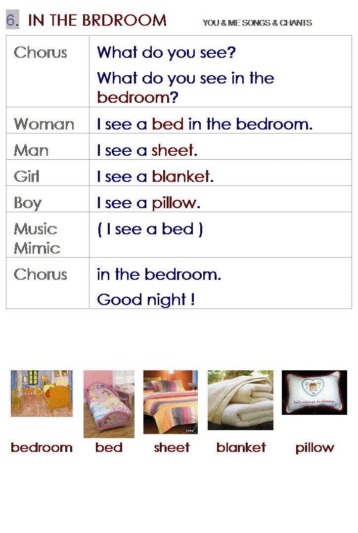 r: 6.  IN THE BRDROOM        YOU & ME SONGS & CHANTS
Chorus
What do you see?
What do you see in the bedroom?
Woman
I see a bed in the bedroom.
Man
I see a sheet.
Girl
I see a blanket.
Boy
I see a pillow.
Music Mimic
( I see a bed )
Chorus
in the bedroom.
Good night !
 
 
 
 
 
 
 
 
 
 
 
 





bedroom
bed
sheet
blanket
pillow
 
 
 
 
 
 
 
