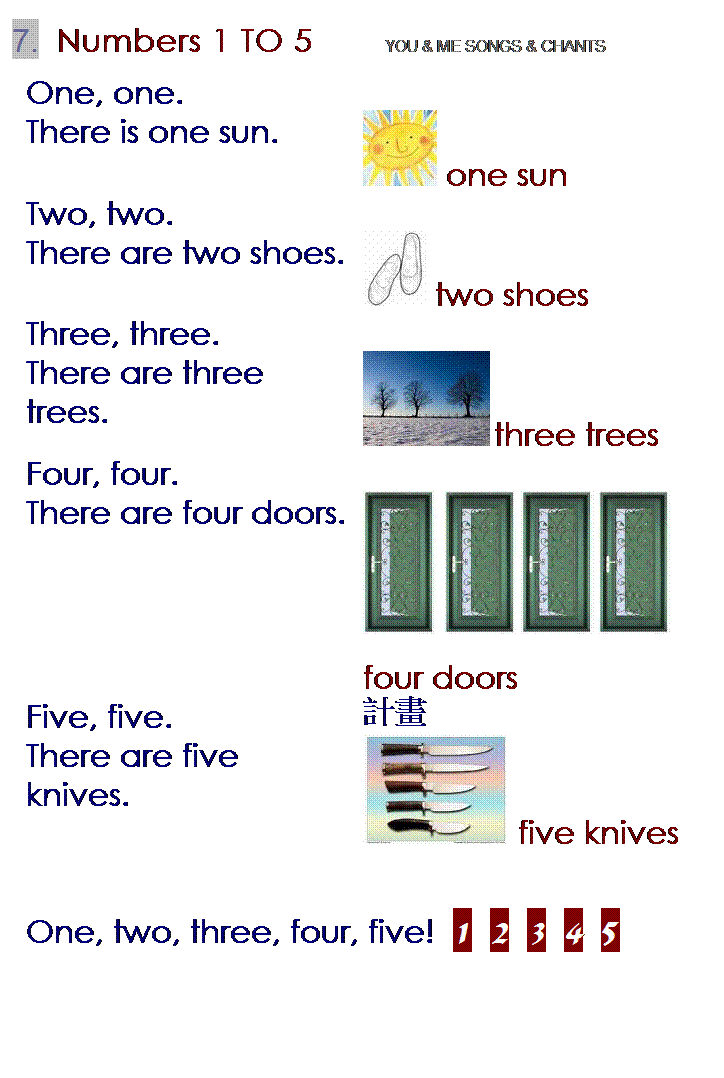 r: 7.  Numbers 1 TO 5        YOU & ME SONGS & CHANTS
One, one.
 
There is one sun.
 one sun
Two, two.
 
There are two shoes.
 two shoes
Three, three.
 
There are three trees.
 three trees
Four, four.
 
There are four doors.
    
four doors
Five, five.
pe
There are five knives.
 five knives
 
One, two, three, four, five!  1  2  3  4  5

 
