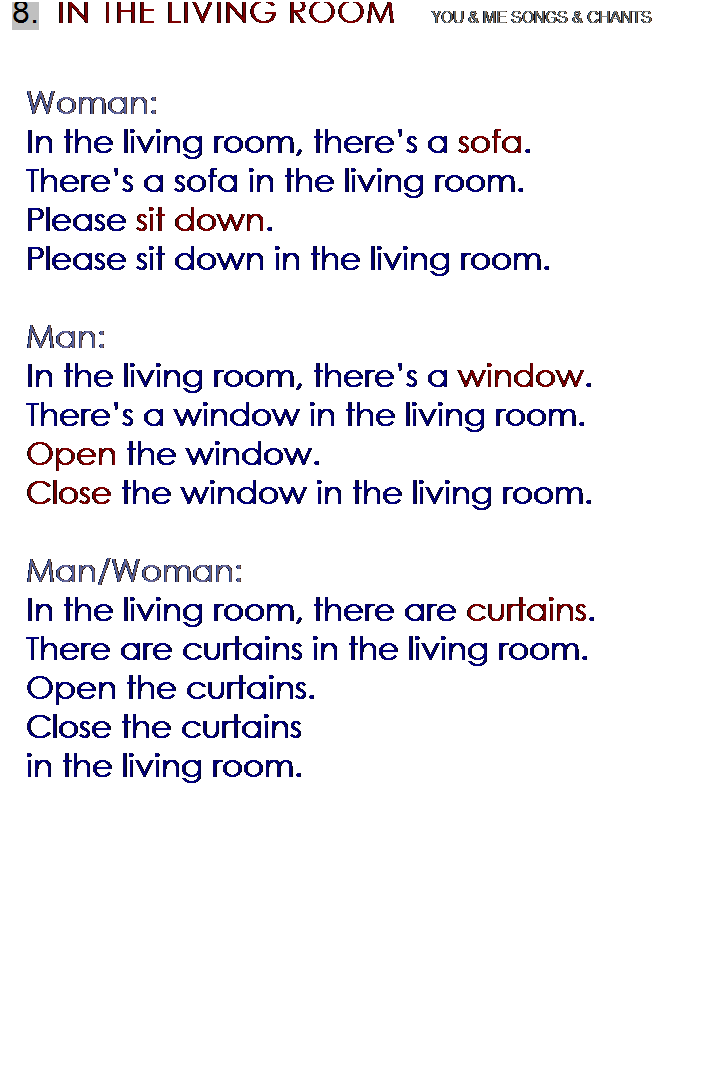 r: 8.  IN THE LIVING ROOM    YOU & ME SONGS & CHANTS
 
Woman:
In the living room, theres a sofa.
Theres a sofa in the living room.
Please sit down.
Please sit down in the living room.
 
Man:
In the living room, theres a window.
Theres a window in the living room.
Open the window.
Close the window in the living room.
 
Man/Woman:
In the living room, there are curtains.
There are curtains in the living room.
Open the curtains.
Close the curtains 
in the living room.

 
