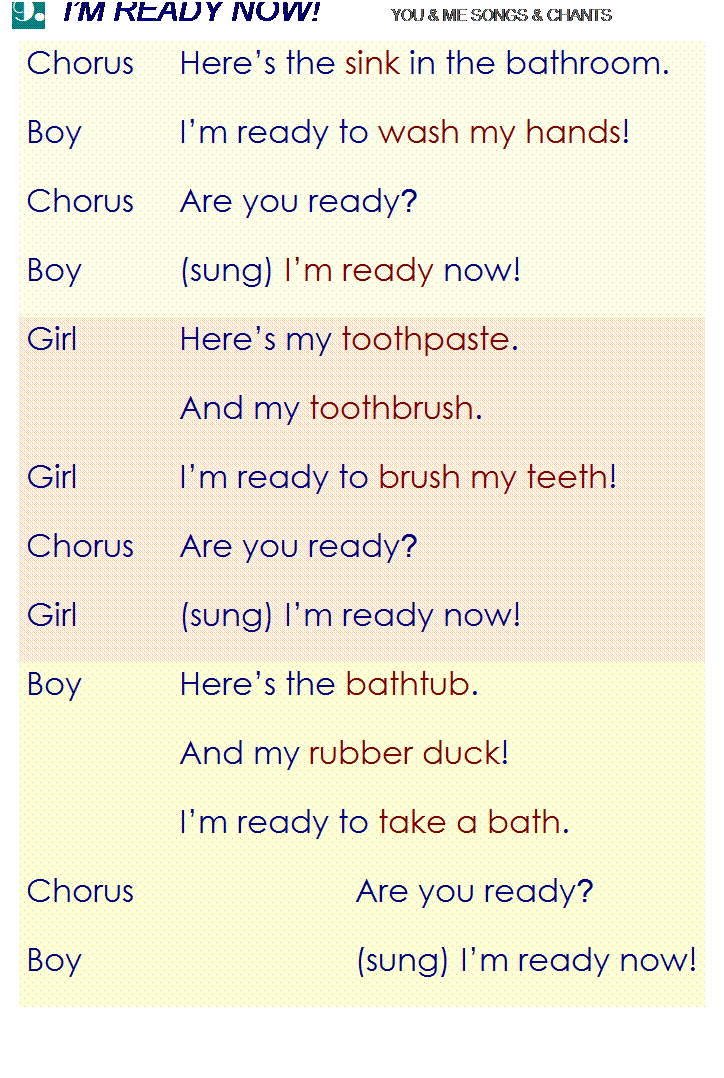 r: 9.  IM READY NOW!        YOU & ME SONGS & CHANTS
Chorus
Heres the sink in the bathroom.
Boy
Im ready to wash my hands!
Chorus
Are you ready?
Boy
(sung) Im ready now!
Girl
Heres my toothpaste.
 
And my toothbrush.
Girl
Im ready to brush my teeth!
Chorus
Are you ready?
Girl
(sung) Im ready now!
Boy
Heres the bathtub.
 
And my rubber duck!
 
Im ready to take a bath.
Chorus
Are you ready?
Boy
(sung) Im ready now!

 
