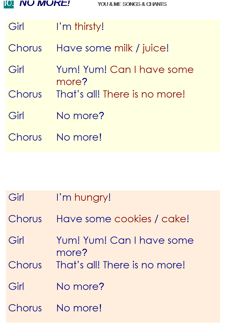 r: 10.  NO MORE!          YOU & ME SONGS & CHANTS
Girl
Im thirsty!
Chorus
Have some milk / juice!
Girl
Yum! Yum! Can I have some more?
Chorus
Thats all! There is no more!
Girl
No more?
Chorus
No more!
 
 
 
Girl
Im hungry!
Chorus
Have some cookies / cake!
Girl
Yum! Yum! Can I have some more?
Chorus
Thats all! There is no more!
Girl
No more?
Chorus
No more!

 
