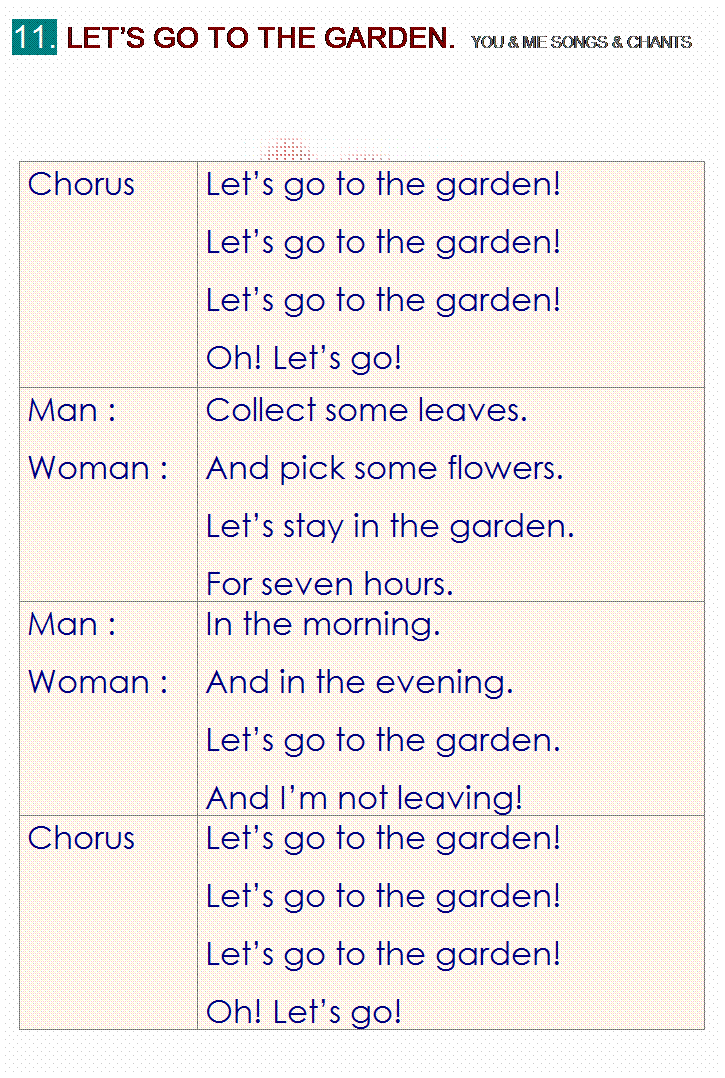 r: 11. LETS GO TO THE GARDEN.  YOU & ME SONGS & CHANTS
 
 
Chorus
Lets go to the garden!
Lets go to the garden!
Lets go to the garden!
Oh! Lets go!
Man :
Woman :
Collect some leaves.
And pick some flowers.
Lets stay in the garden.
For seven hours.
Man :
Woman :
In the morning.
And in the evening.
Lets go to the garden.
And Im not leaving!
Chorus
Lets go to the garden!
Lets go to the garden!
Lets go to the garden!
Oh! Lets go!

 
