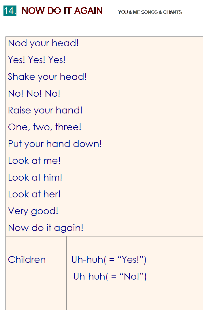 r: 14.  NOW DO IT AGAIN      YOU & ME SONGS & CHANTS
 
Nod your head!
Yes! Yes! Yes!
Shake your head!
No! No! No!
Raise your hand!
One, two, three!
Put your hand down!
Look at me!
Look at him!
Look at her!
Very good!
Now do it again!
 
Children
 
 
 Uh-huh( = Yes!)
Uh-huh( = No!)

 
