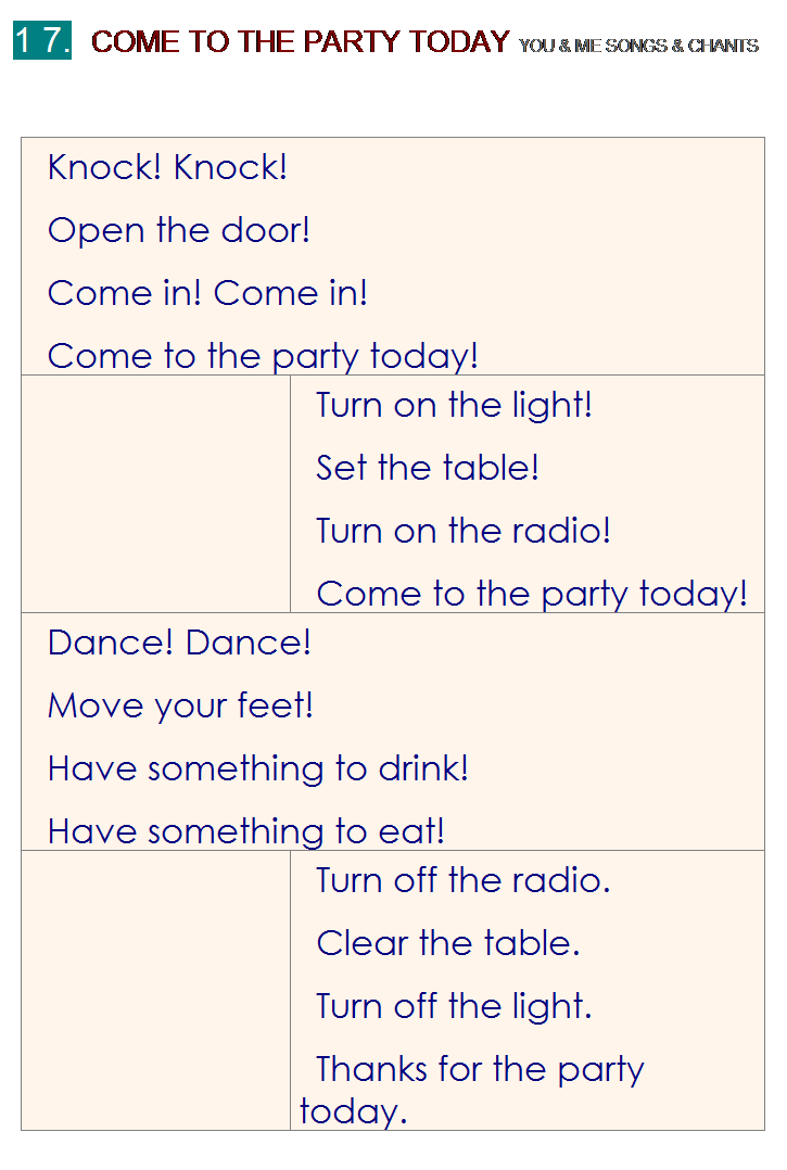 r: 1 7.  COME TO THE PARTY TODAY YOU & ME SONGS & CHANTS
 
Knock! Knock!
Open the door!
Come in! Come in!
Come to the party today!
 
Turn on the light!
Set the table!
Turn on the radio!
Come to the party today!
Dance! Dance!
Move your feet!
Have something to drink!
Have something to eat!
 
Turn off the radio.
Clear the table.
Turn off the light.
Thanks for the party today.

 
