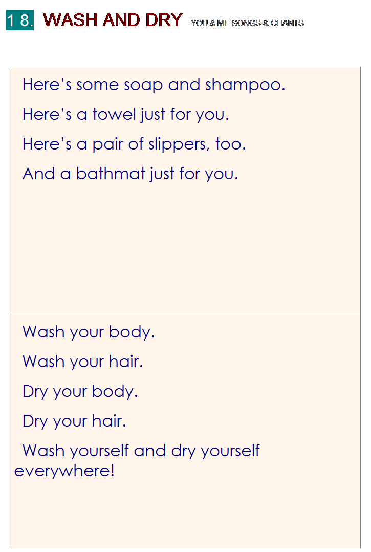 r: 1 8.  WASH AND DRY  YOU & ME SONGS & CHANTS
 
Heres some soap and shampoo.
Heres a towel just for you.
Heres a pair of slippers, too.
And a bathmat just for you.
Wash your body.
Wash your hair.
Dry your body.
Dry your hair.
Wash yourself and dry yourself everywhere!

 

