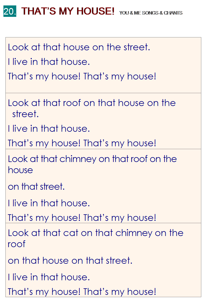 r: 20.  THATS MY HOUSE!  YOU & ME SONGS & CHANTS
 
Look at that house on the street.
I live in that house.
Thats my house! Thats my house!
Look at that roof on that house on the street.
I live in that house.
Thats my house! Thats my house!
Look at that chimney on that roof on the house
on that street.
I live in that house.
Thats my house! Thats my house!
Look at that cat on that chimney on the roof
on that house on that street.
I live in that house.
Thats my house! Thats my house!

 
